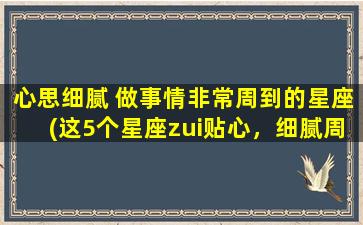 心思细腻 做事情非常周到的星座(这5个星座zui贴心，细腻周到，永远不会让你失望！)